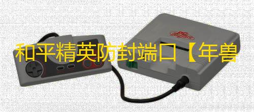 和平精英防封端口【年兽】和平端囗-