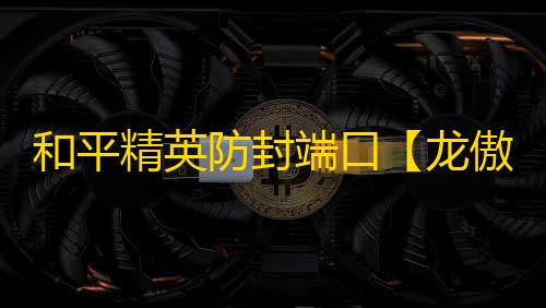 和平精英防封端口【龙傲天】和平端囗-